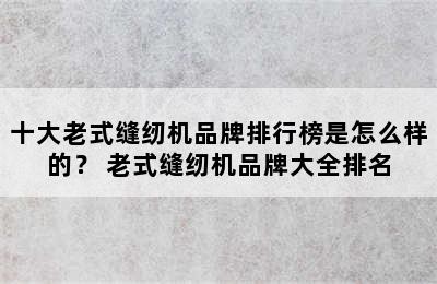 十大老式缝纫机品牌排行榜是怎么样的？ 老式缝纫机品牌大全排名